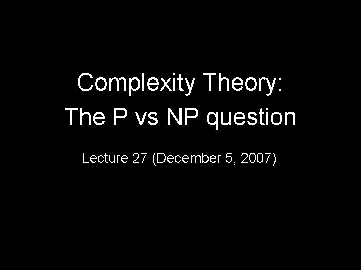 Complexity Theory: The P vs NP question Lecture 27 (December 5, 2007) 