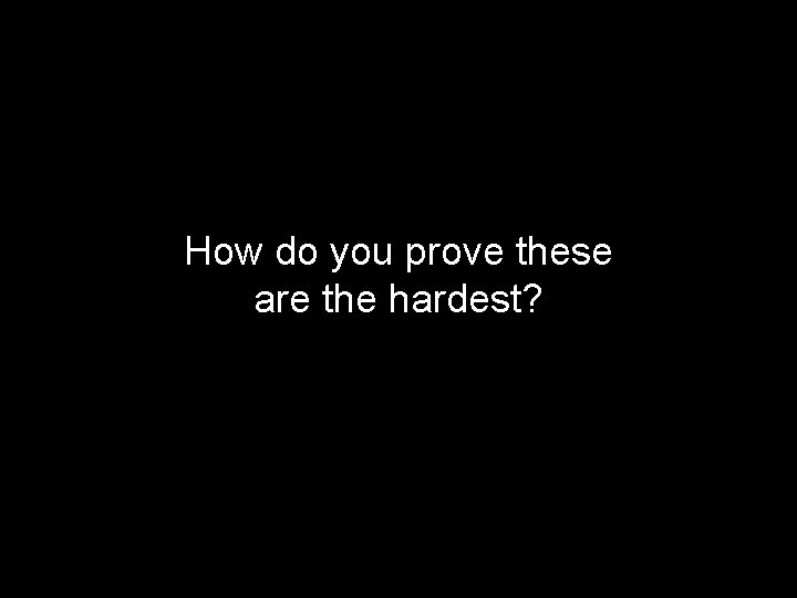 How do you prove these are the hardest? 
