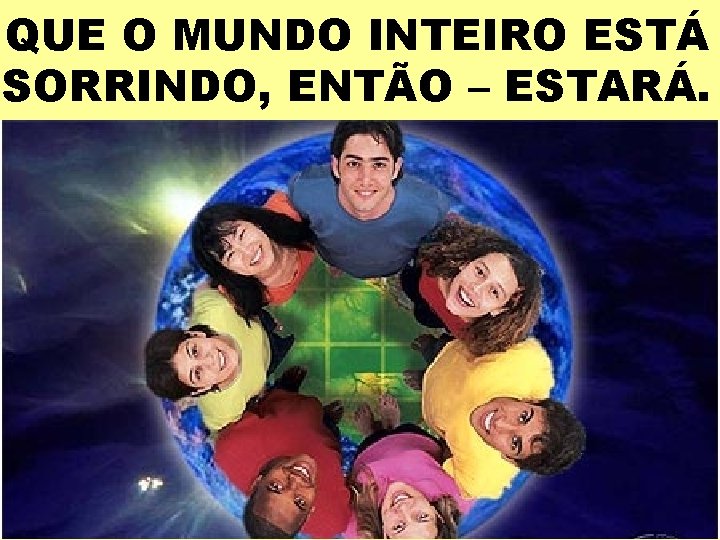 QUE O MUNDO INTEIRO ESTÁ SORRINDO, ENTÃO – ESTARÁ. 