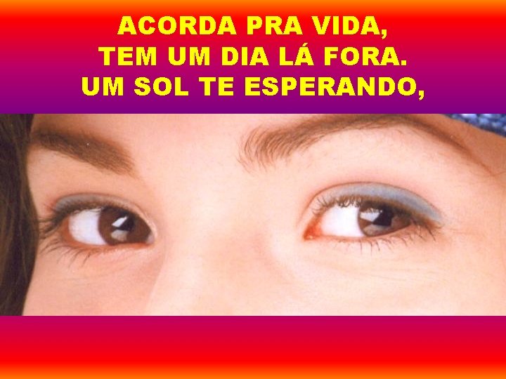 ACORDA PRA VIDA, TEM UM DIA LÁ FORA. UM SOL TE ESPERANDO, 