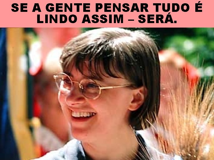 SE A GENTE PENSAR TUDO É LINDO ASSIM – SERÁ. 