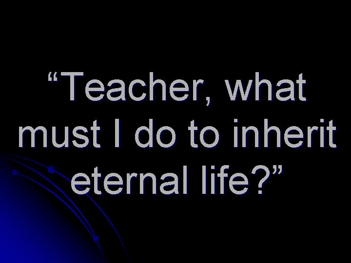“Teacher, what must I do to inherit eternal life? ” 