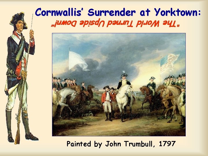Cornwallis’ Surrender at Yorktown: “The World Turned Upside Down!” Painted by John Trumbull, 1797 Cornwallis’ Surrender at Yorktown: “The World Turned Upside Down!” Painted by John Trumbull, 1797