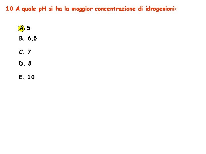 10 A quale p. H si ha la maggior concentrazione di idrogenioni: A. 5