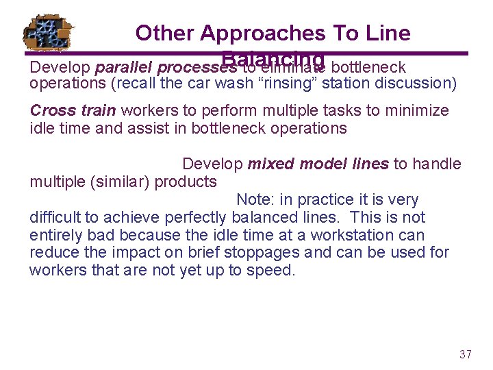 Other Approaches To Line Balancing Develop parallel processes to eliminate bottleneck operations (recall the