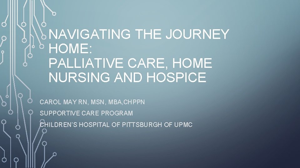 NAVIGATING THE JOURNEY HOME: PALLIATIVE CARE, HOME NURSING AND HOSPICE CAROL MAY RN, MSN,