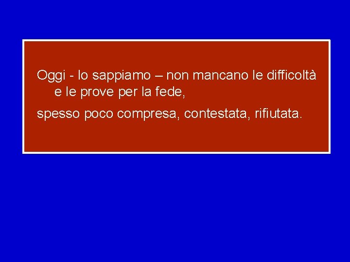 Oggi - lo sappiamo – non mancano le difficoltà e le prove per la