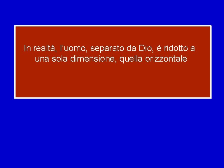 In realtà, l’uomo, separato da Dio, è ridotto a una sola dimensione, quella orizzontale