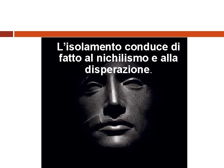 L’isolamento conduce di fatto al nichilismo e alla disperazione. 