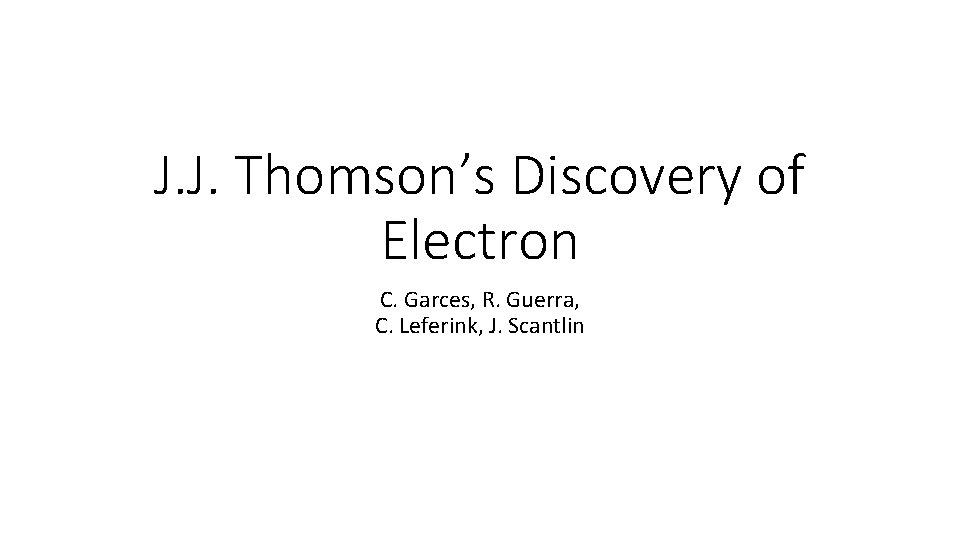 J. J. Thomson’s Discovery of Electron C. Garces, R. Guerra, C. Leferink, J. Scantlin