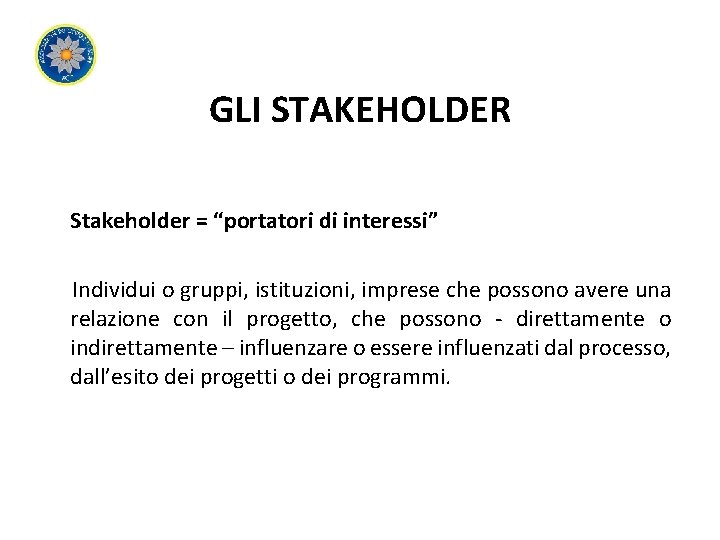 GLI STAKEHOLDER Stakeholder = “portatori di interessi” Individui o gruppi, istituzioni, imprese che possono