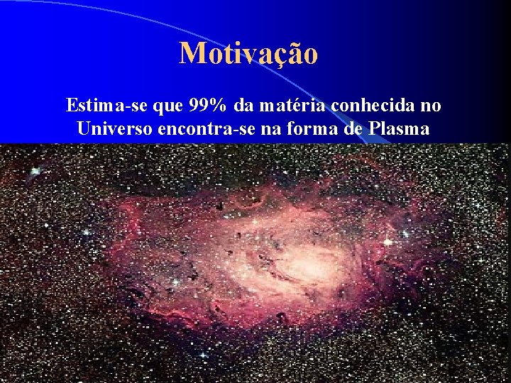Motivação Estima-se que 99% da matéria conhecida no Universo encontra-se na forma de Plasma