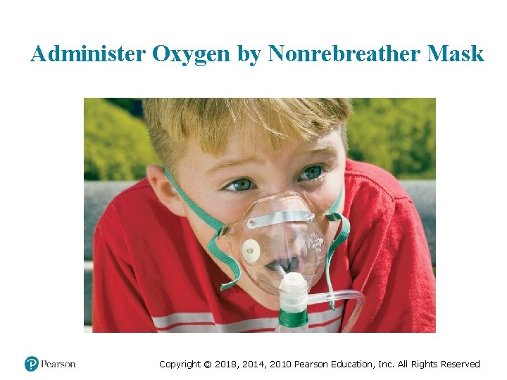 Administer Oxygen by Nonrebreather Mask Copyright © 2018, 2014, 2010 Pearson Education, Inc. All