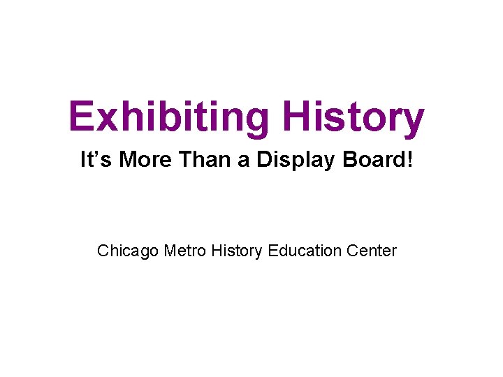 Exhibiting History It’s More Than a Display Board! Chicago Metro History Education Center 