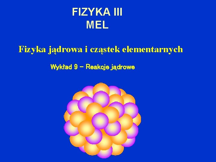 FIZYKA III MEL Fizyka jądrowa i cząstek elementarnych Wykład 9 – Reakcje jądrowe 