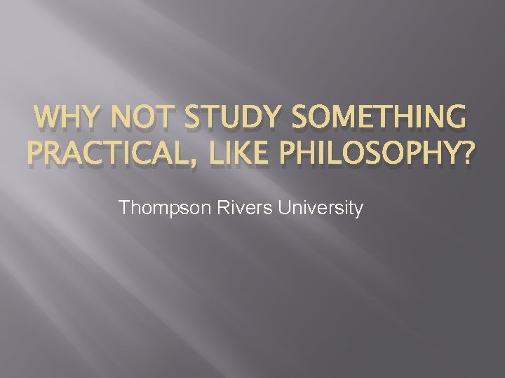WHY NOT STUDY SOMETHING PRACTICAL, LIKE PHILOSOPHY? Thompson Rivers University 