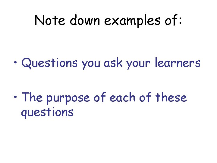 Note down examples of: • Questions you ask your learners • The purpose of