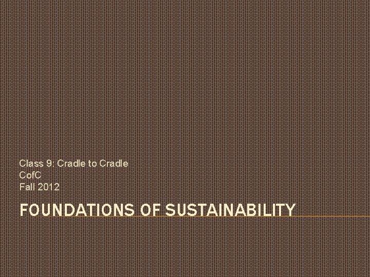 Class 9: Cradle to Cradle Cof. C Fall 2012 FOUNDATIONS OF SUSTAINABILITY 