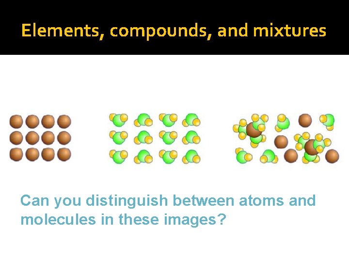 Elements, compounds, and mixtures Can you distinguish between atoms and molecules in these images?