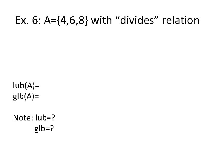 Ex. 6: A={4, 6, 8} with “divides” relation lub(A)= glb(A)= Note: lub=? glb=? 