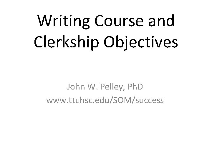 Writing Course and Clerkship Objectives John W. Pelley, Ph. D www. ttuhsc. edu/SOM/success 