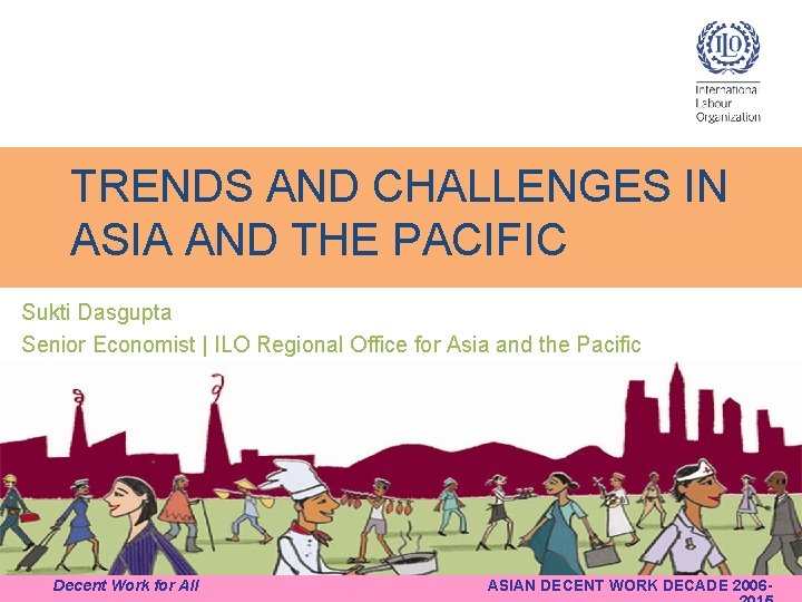 TRENDS AND CHALLENGES IN ASIA AND THE PACIFIC Sukti Dasgupta Senior Economist | ILO