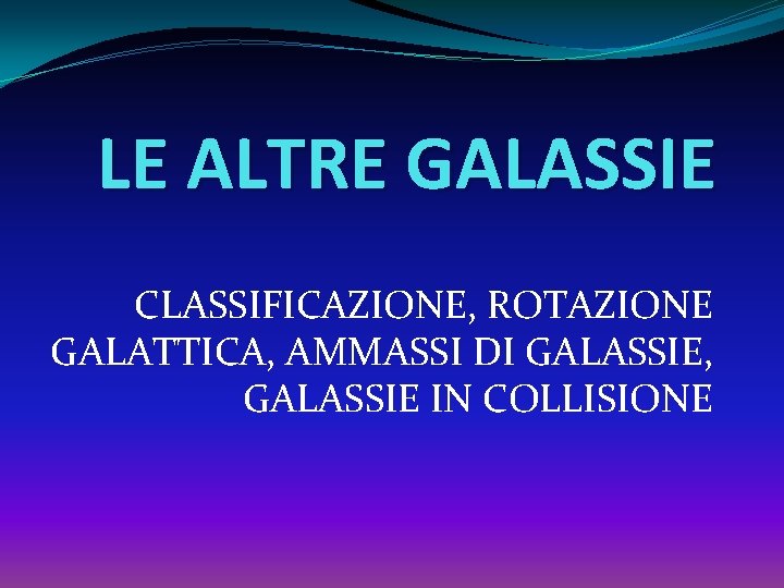 LE ALTRE GALASSIE CLASSIFICAZIONE, ROTAZIONE GALATTICA, AMMASSI DI GALASSIE, GALASSIE IN COLLISIONE 