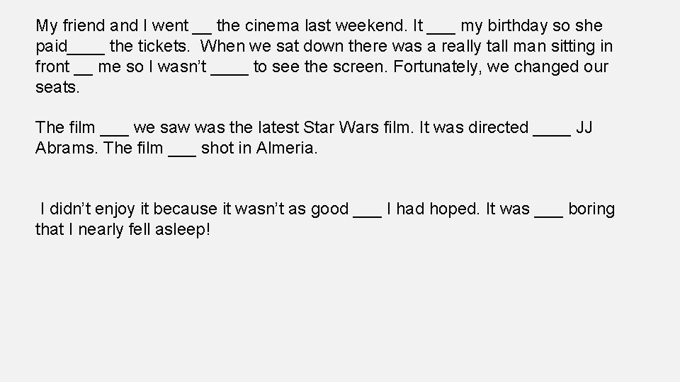 My friend and I went __ the cinema last weekend. It ___ my birthday