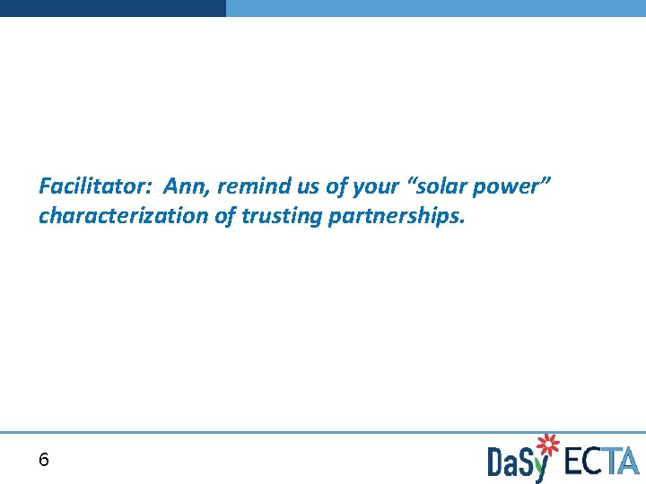 Facilitator: Ann, remind us of your “solar power” characterization of trusting partnerships. 6 