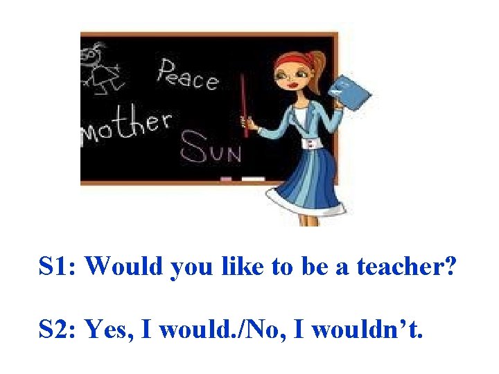 S 1: Would you like to be a teacher? S 2: Yes, I would.