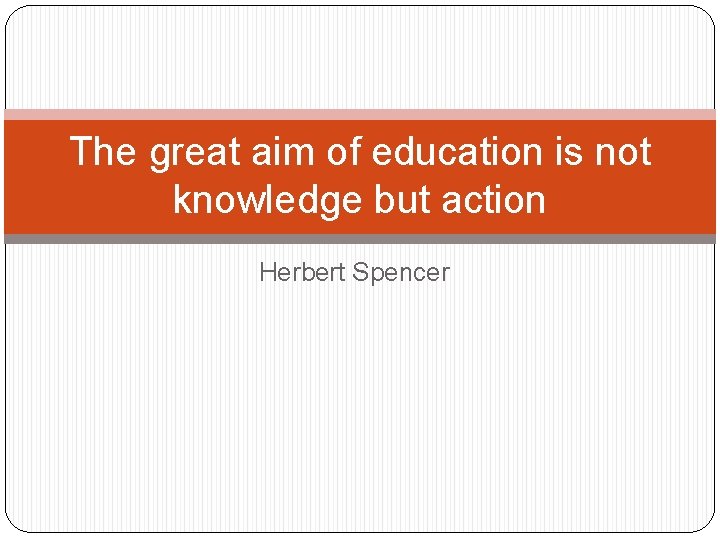 The great aim of education is not knowledge but action Herbert Spencer The great aim of education is not knowledge but action Herbert Spencer