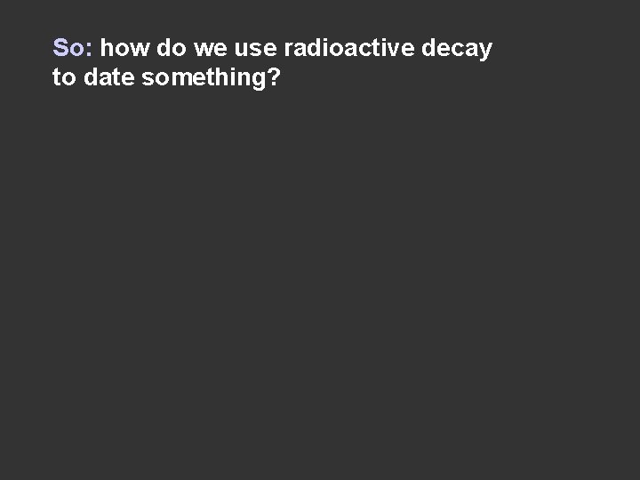 So: how do we use radioactive decay to date something? 