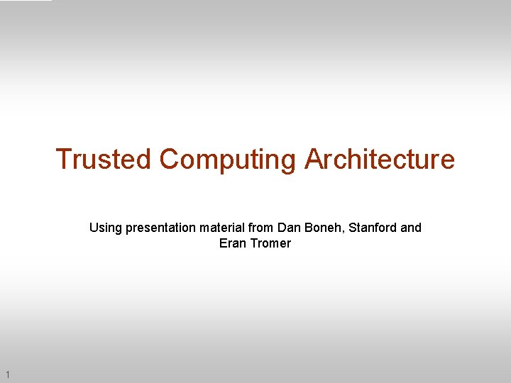 Trusted Computing Architecture Using presentation material from Dan Boneh, Stanford and Eran Tromer 1