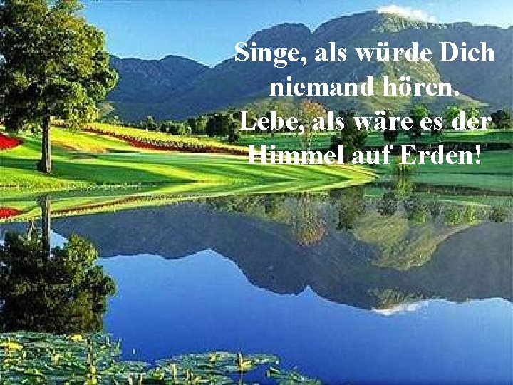 Singe, als würde Dich niemand hören. Lebe, als wäre es der Himmel auf Erden!