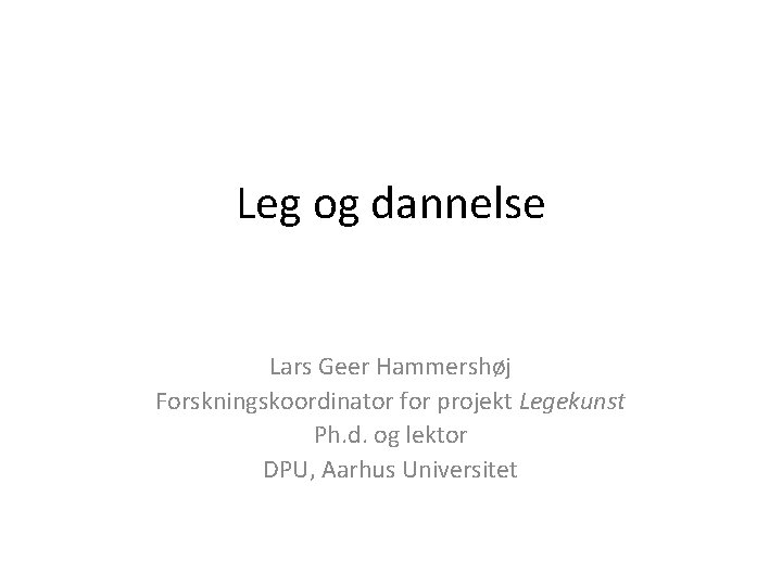 Leg og dannelse Lars Geer Hammershøj Forskningskoordinator for projekt Legekunst Ph. d. og lektor