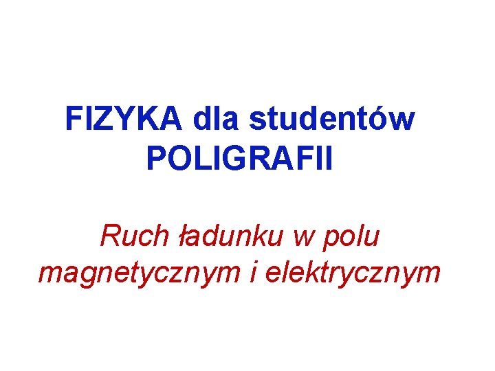 FIZYKA dla studentów POLIGRAFII Ruch ładunku w polu magnetycznym i elektrycznym 