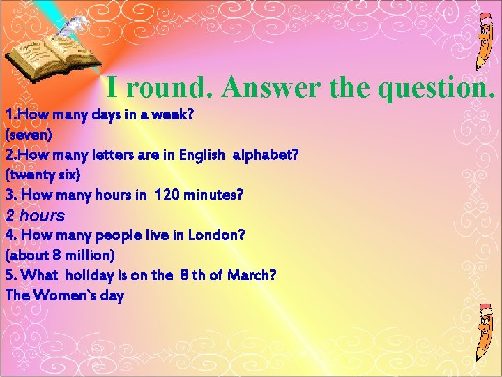 I round. Answer the question. 1. How many days in a week? (seven) 2.