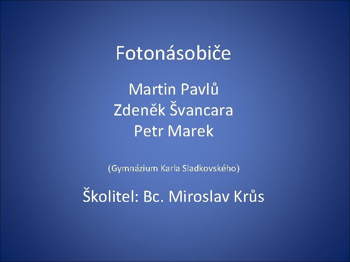 Fotonásobiče Martin Pavlů Zdeněk Švancara Petr Marek (Gymnázium Karla Sladkovského) Školitel: Bc. Miroslav Krůs