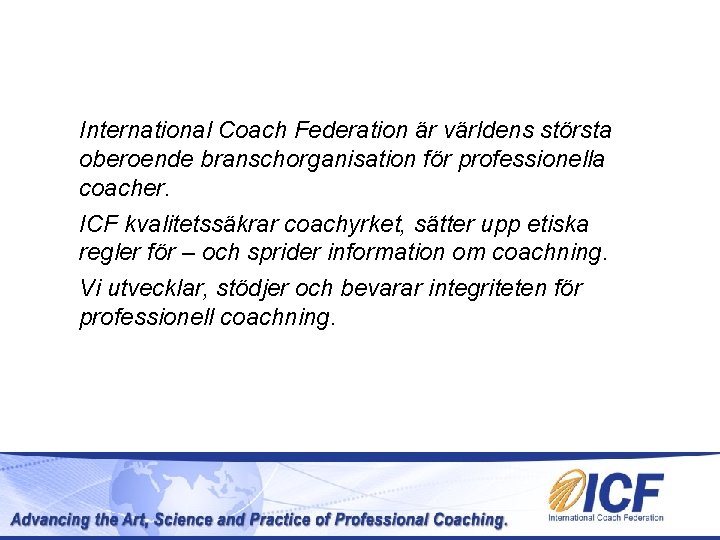 International Coach Federation är världens största oberoende branschorganisation för professionella coacher. ICF kvalitetssäkrar coachyrket, International Coach Federation är världens största oberoende branschorganisation för professionella coacher. ICF kvalitetssäkrar coachyrket,