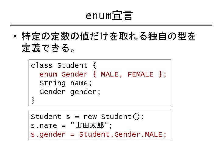 enum宣言 • 特定の定数の値だけを取れる独自の型を 定義できる。 class Student { enum Gender { MALE, FEMALE }; String