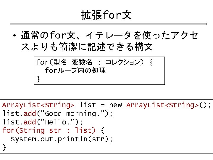 拡張for文 • 通常のfor文、イテレータを使ったアクセ スよりも簡潔に記述できる構文 for(型名 変数名 : コレクション) { forループ内の処理 } Array. List<String> list
