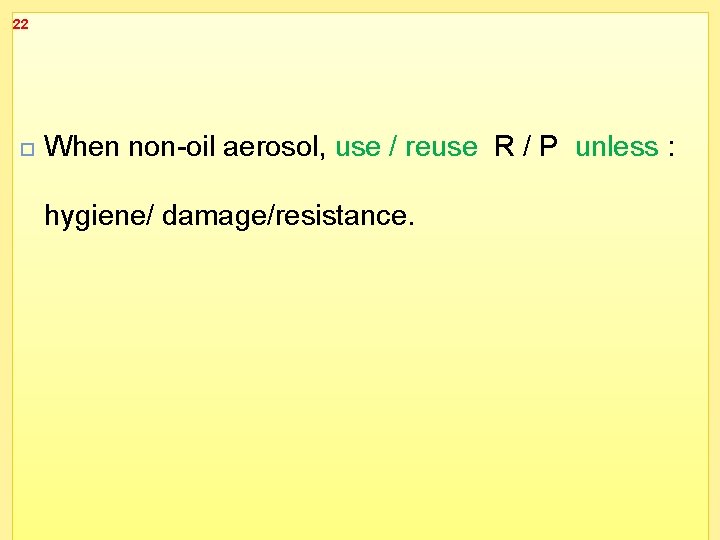 22 When non-oil aerosol, use / reuse R / P unless : hygiene/ damage/resistance.