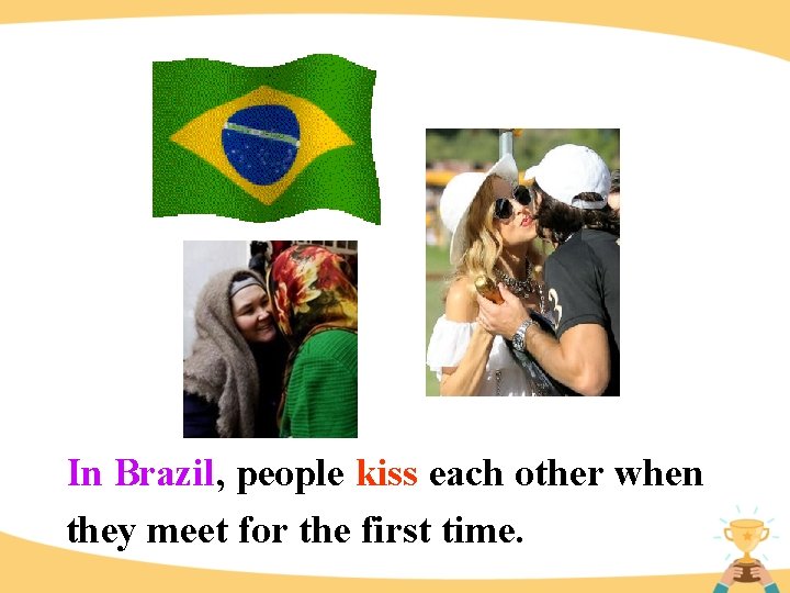 In Brazil, people kiss each other when they meet for the first time. 