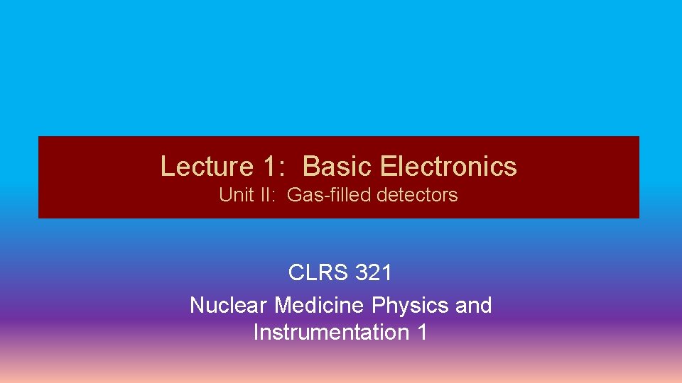 Lecture 1: Basic Electronics Unit II: Gas-filled detectors CLRS 321 Nuclear Medicine Physics and