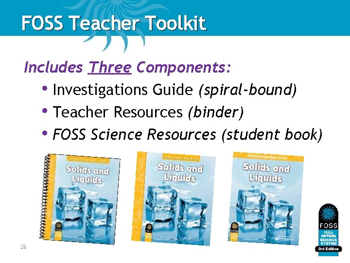 FOSS Teacher Toolkit Includes Three Components: • Investigations Guide (spiral-bound) • Teacher Resources (binder) FOSS Teacher Toolkit Includes Three Components: • Investigations Guide (spiral-bound) • Teacher Resources (binder)