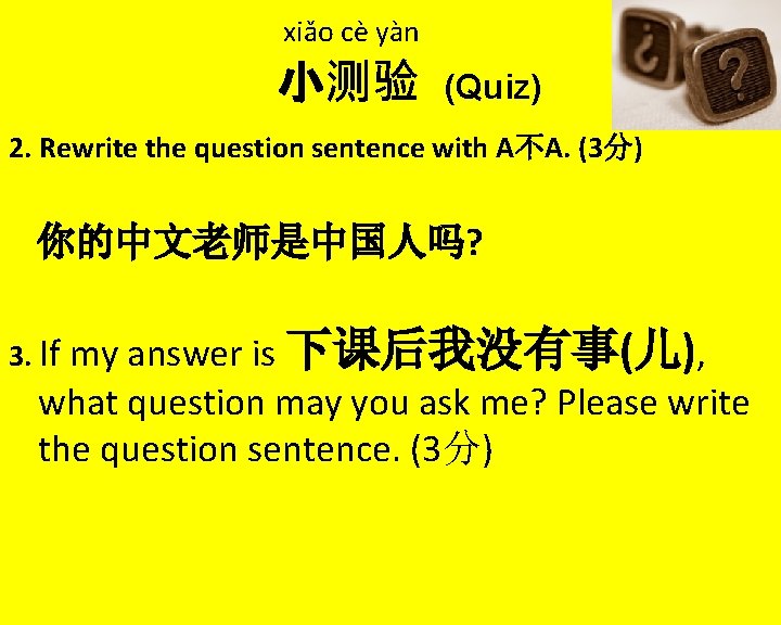 xiǎo cè yàn 小测验 (Quiz) 2. Rewrite the question sentence with A不A. (3分) 你的中文老师是中国人吗?