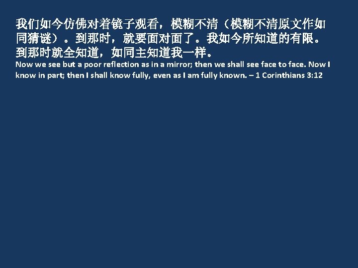 我们如今仿佛对着镜子观看，模糊不清（模糊不清原文作如 同猜谜）。到那时，就要面对面了。我如今所知道的有限。 到那时就全知道，如同主知道我一样。 Now we see but a poor reflection as in a mirror;