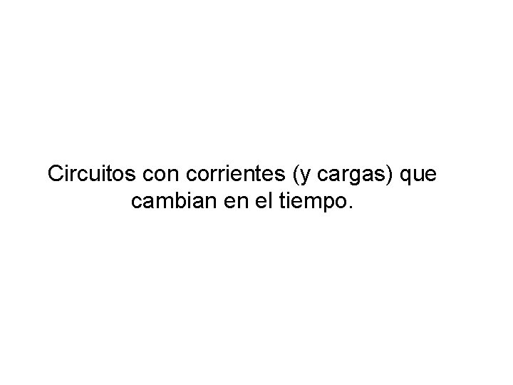Circuitos con corrientes (y cargas) que cambian en el tiempo. Circuitos con corrientes (y cargas) que cambian en el tiempo.