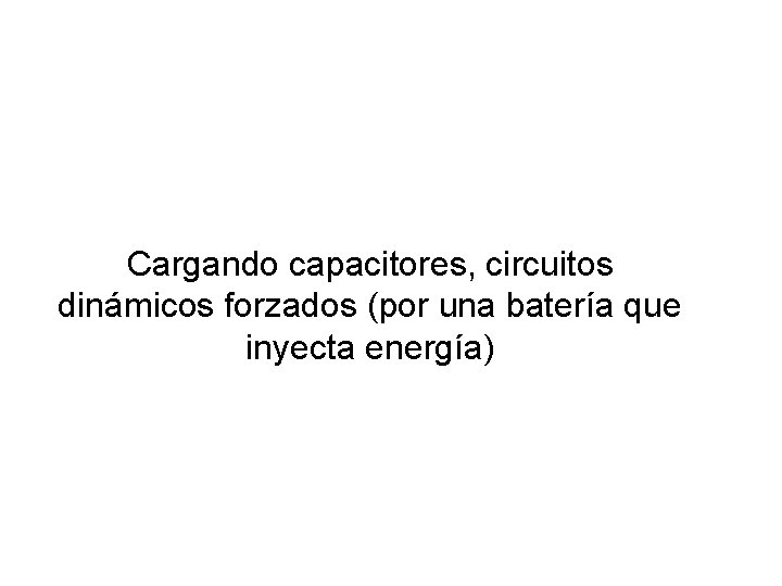 Cargando capacitores, circuitos dinámicos forzados (por una batería que inyecta energía) Cargando capacitores, circuitos dinámicos forzados (por una batería que inyecta energía)