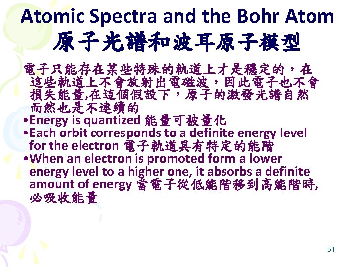 Atomic Spectra and the Bohr Atom 原子光譜和波耳原子模型 電子只能存在某些特殊的軌道上才是穩定的，在 這些軌道上不會放射出電磁波，因此電子也不會 損失能量, 在這個假設下，原子的激發光譜自然 而然也是不連續的 • Energy